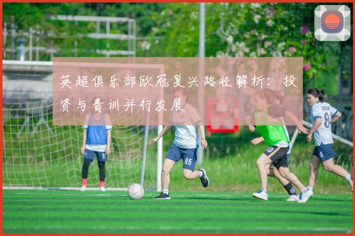 英超俱乐部欧冠复兴路径解析：投资与青训并行发展