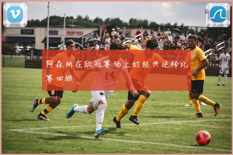 阿森纳在欧冠赛场上的经典逆转比赛回顾